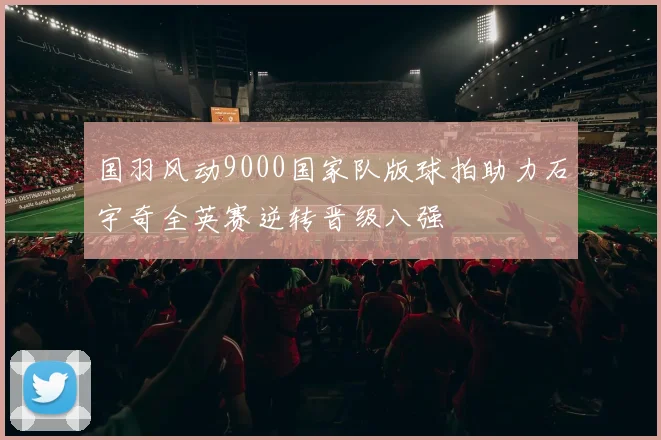 国羽风动9000国家队版球拍助力石宇奇全英赛逆转晋级八强