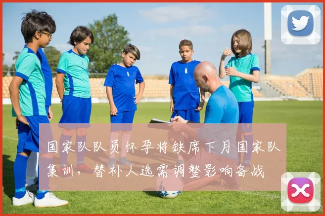 国家队队员怀孕将缺席下月国家队集训，替补人选需调整影响备战