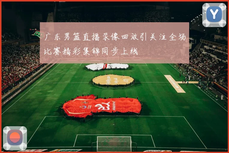 广东男篮直播录像回放引关注全场比赛精彩集锦同步上线