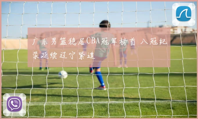 广东男篮稳居CBA冠军榜首 八冠纪录延续辽宁紧追