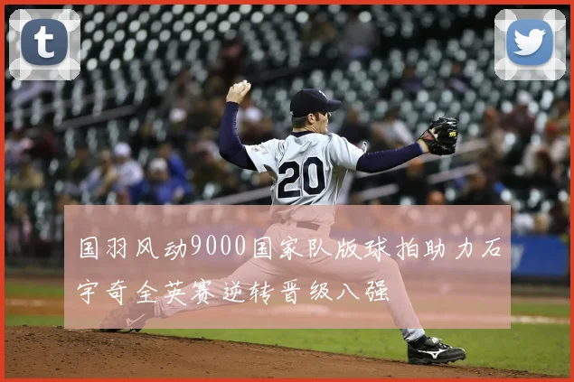 国羽风动9000国家队版球拍助力石宇奇全英赛逆转晋级八强