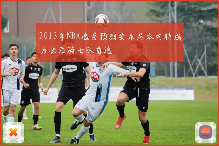 2013年NBA选秀预测安东尼本内特成为状元骑士队首选