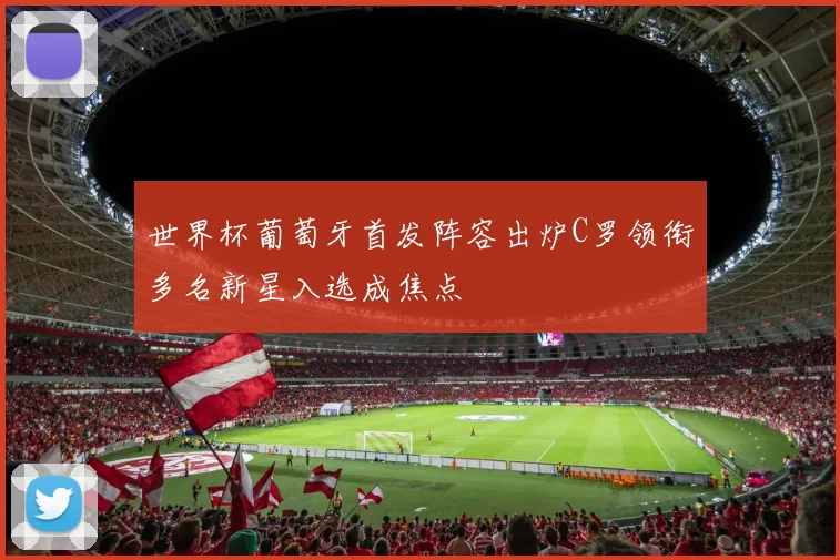 世界杯葡萄牙首发阵容出炉C罗领衔多名新星入选成焦点