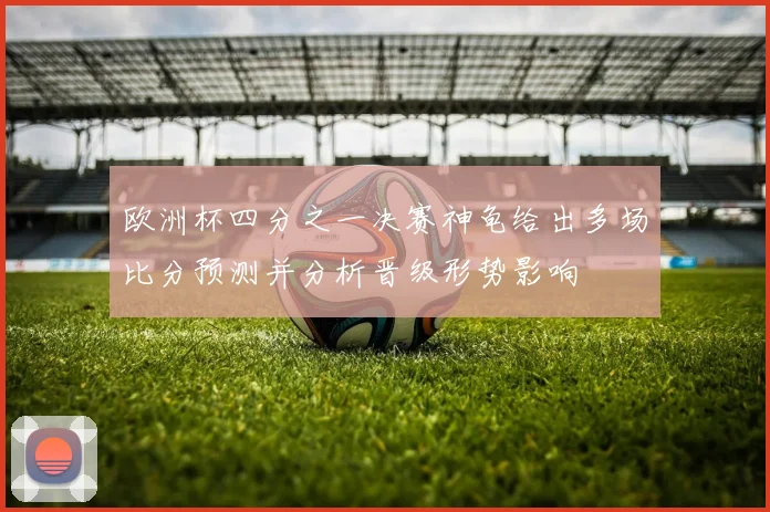 欧洲杯四分之一决赛神龟给出多场比分预测并分析晋级形势影响