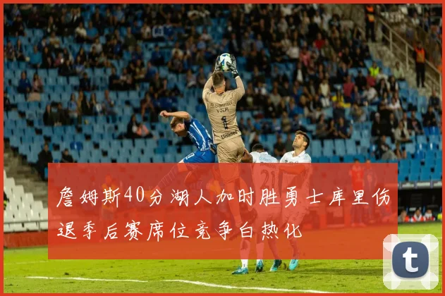 詹姆斯40分湖人加时胜勇士库里伤退季后赛席位竞争白热化