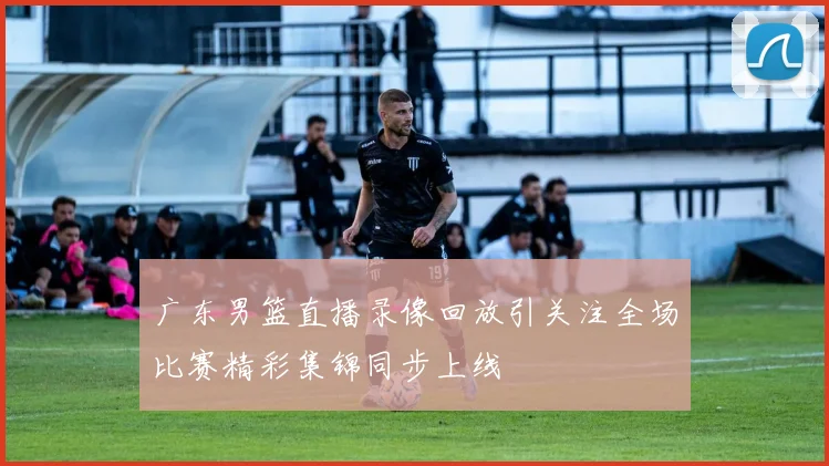 广东男篮直播录像回放引关注全场比赛精彩集锦同步上线