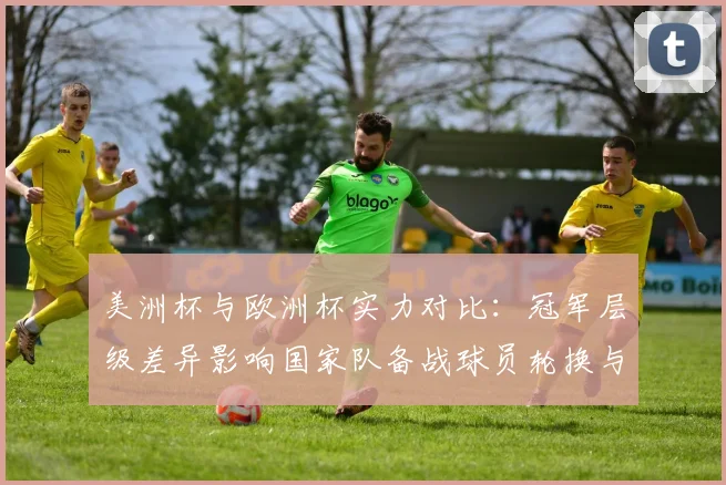 美洲杯与欧洲杯实力对比：冠军层级差异影响国家队备战球员轮换与赛程