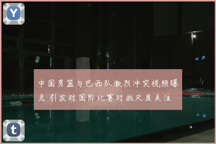 中国男篮与巴西队激烈冲突视频曝光 引发对国际比赛对抗尺度关注