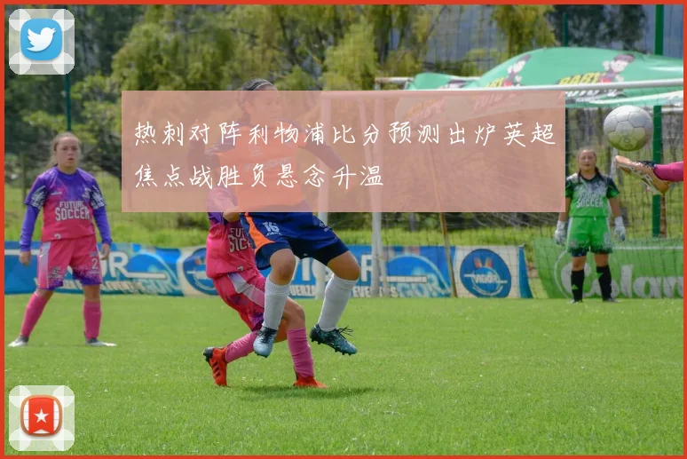 热刺对阵利物浦比分预测出炉英超焦点战胜负悬念升温