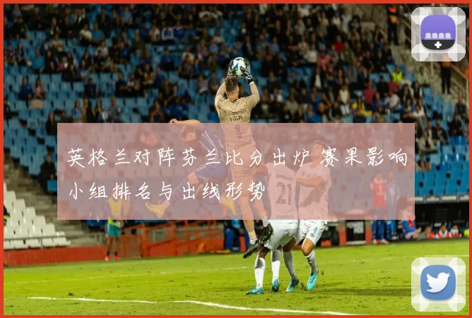 英格兰对阵芬兰比分出炉 赛果影响小组排名与出线形势