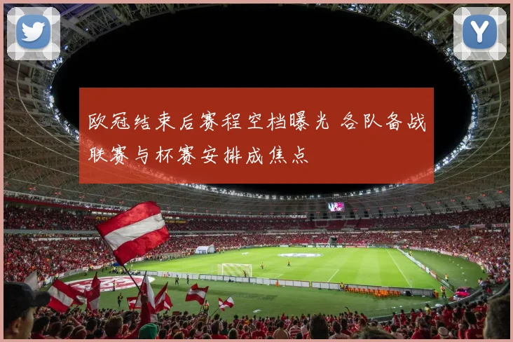 欧冠结束后赛程空档曝光 各队备战联赛与杯赛安排成焦点