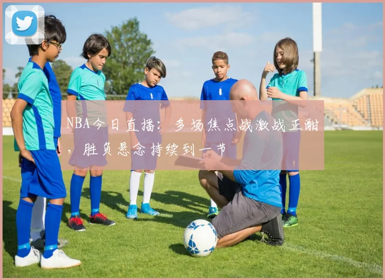 NBA今日直播：多场焦点战激战正酣，胜负悬念持续到一节