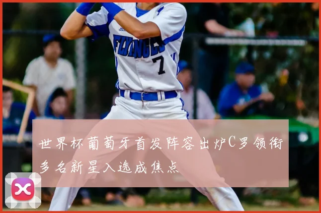 世界杯葡萄牙首发阵容出炉C罗领衔多名新星入选成焦点