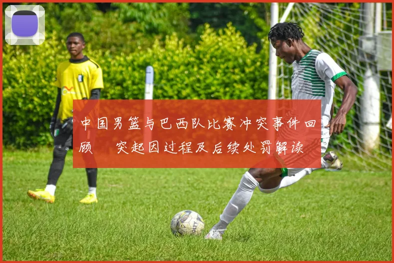 中国男篮与巴西队比赛冲突事件回顾 衝突起因过程及后续处罚解读