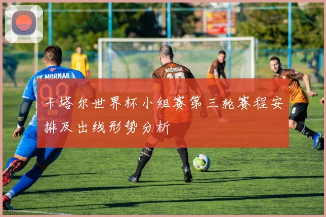 卡塔尔世界杯小组赛第三轮赛程安排及出线形势分析