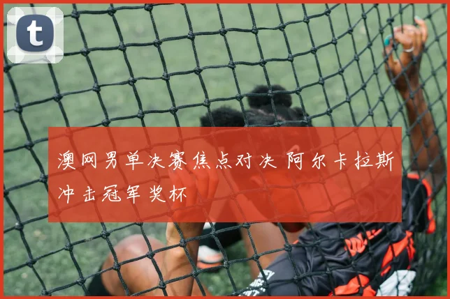 澳网男单决赛焦点对决 阿尔卡拉斯冲击冠军奖杯