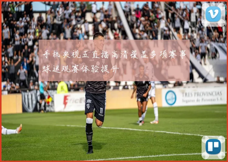手机央视五直播高清覆盖多项赛事球迷观赛体验提升