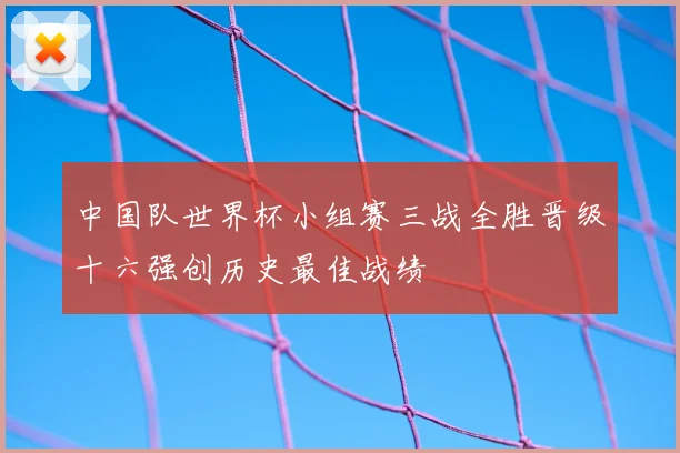 中国队世界杯小组赛三战全胜晋级十六强创历史最佳战绩