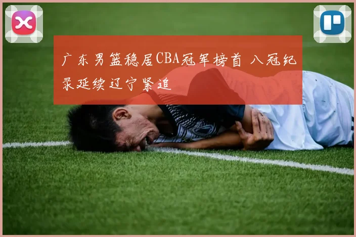 广东男篮稳居CBA冠军榜首 八冠纪录延续辽宁紧追