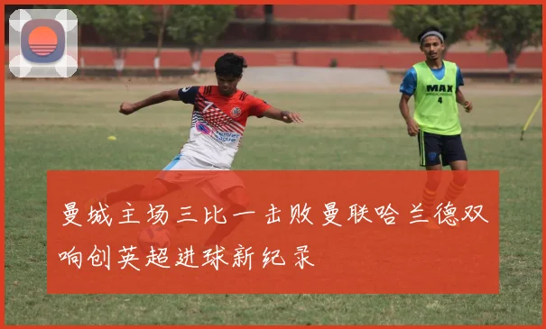 曼城主场三比一击败曼联哈兰德双响创英超进球新纪录