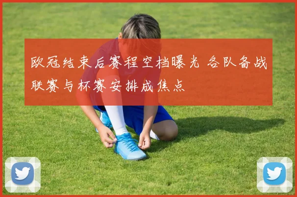 欧冠结束后赛程空档曝光 各队备战联赛与杯赛安排成焦点