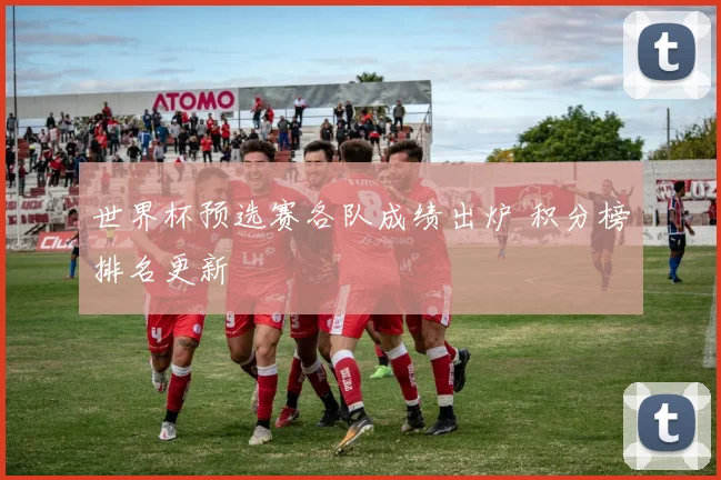 世界杯预选赛各队成绩出炉 积分榜排名更新