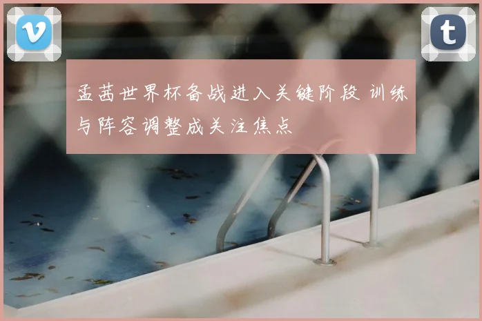 孟茜世界杯备战进入关键阶段 训练与阵容调整成关注焦点