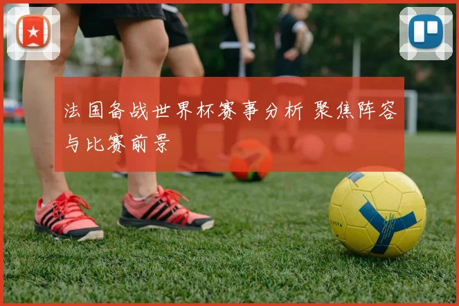 法国备战世界杯赛事分析 聚焦阵容与比赛前景